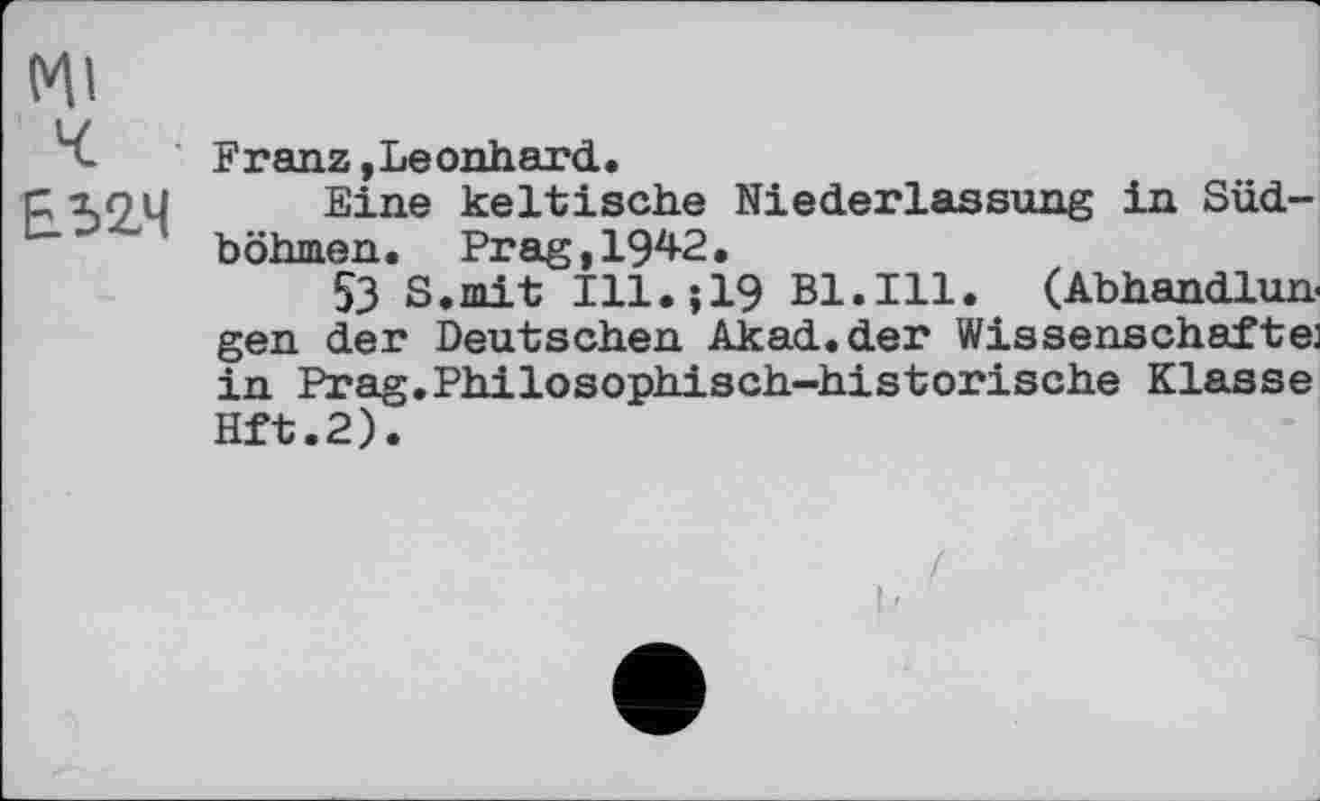 ﻿(V|l
ч
£524
Franz,Leonhard.
Eine keltische Niederlassung in Südböhmen. Prag,1942.
53 S.mit Ill.519 Bl.Ill. (Abhandlun gen der Deutschen Akad.der Wissenschaften in Prag.Philosophisch-historische Klasse Hft.2).